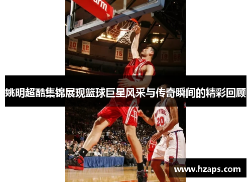 姚明超酷集锦展现篮球巨星风采与传奇瞬间的精彩回顾