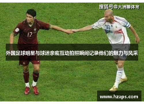 外国足球明星与球迷亲密互动拍照瞬间记录他们的魅力与风采