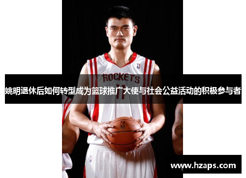 姚明退休后如何转型成为篮球推广大使与社会公益活动的积极参与者