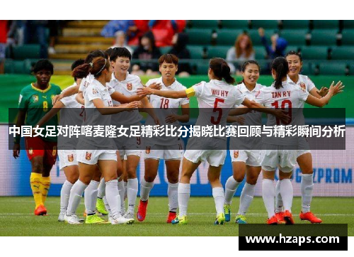 中国女足对阵喀麦隆女足精彩比分揭晓比赛回顾与精彩瞬间分析