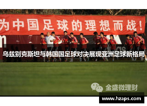乌兹别克斯坦与韩国国足球对决展现亚洲足球新格局
