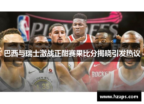 巴西与瑞士激战正酣赛果比分揭晓引发热议