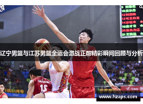 辽宁男篮与江苏男篮全运会激战正酣精彩瞬间回顾与分析